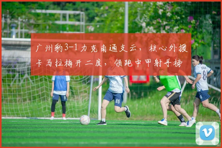 广州豹3-1力克南通支云，核心外援卡马拉梅开二度，领跑中甲射手榜