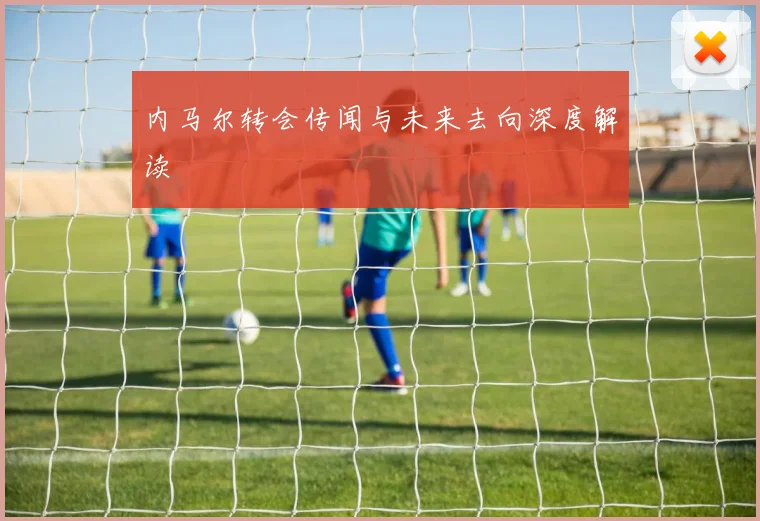 内马尔转会传闻与未来去向深度解读