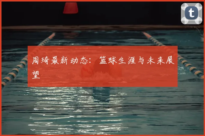 周琦最新动态：篮球生涯与未来展望