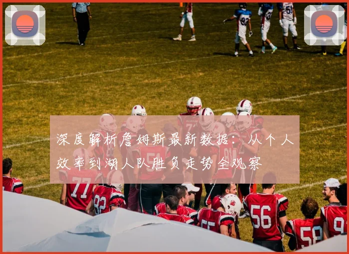深度解析詹姆斯最新数据：从个人效率到湖人队胜负走势全观察