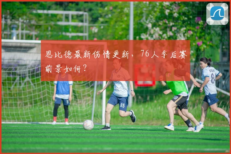 恩比德最新伤情更新，76人季后赛前景如何？