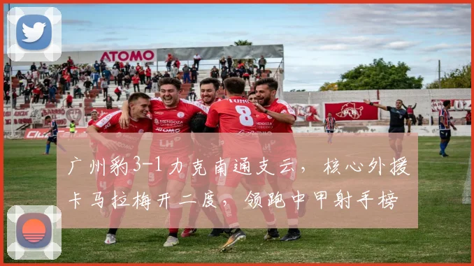 广州豹3-1力克南通支云，核心外援卡马拉梅开二度，领跑中甲射手榜