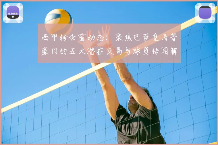西甲转会窗动态：聚焦巴萨皇马等豪门的五大潜在交易与球员传闻解读