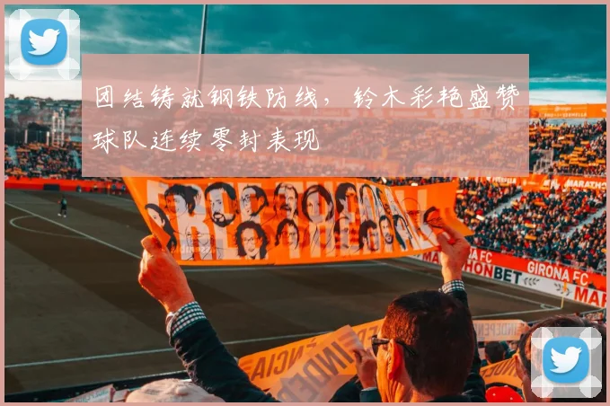 团结铸就钢铁防线，铃木彩艳盛赞球队连续零封表现