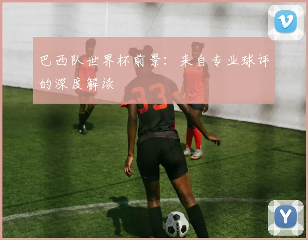 巴西队世界杯前景：来自专业球评的深度解读