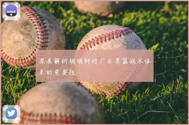 深度解析胡明轩对广东男篮战术体系的重要性