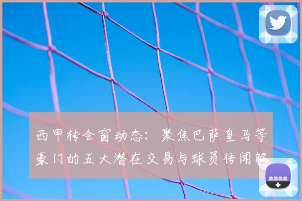 西甲转会窗动态：聚焦巴萨皇马等豪门的五大潜在交易与球员传闻解读
