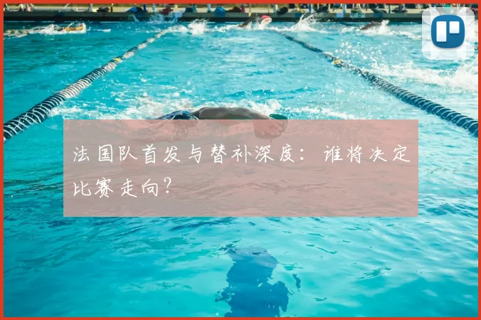 法国队首发与替补深度：谁将决定比赛走向？