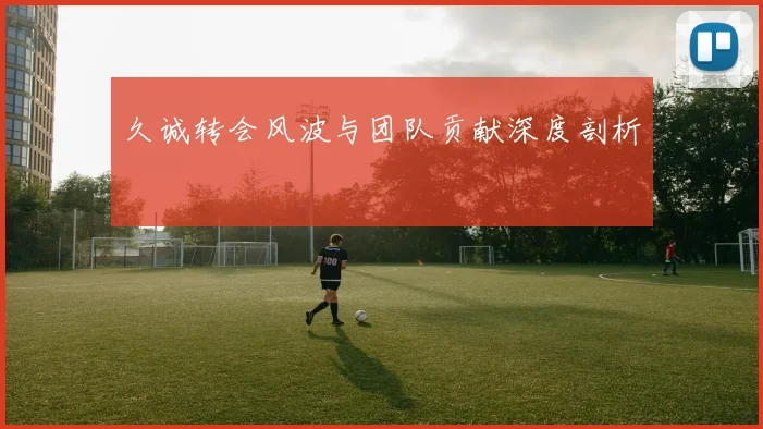 久诚转会风波与团队贡献深度剖析