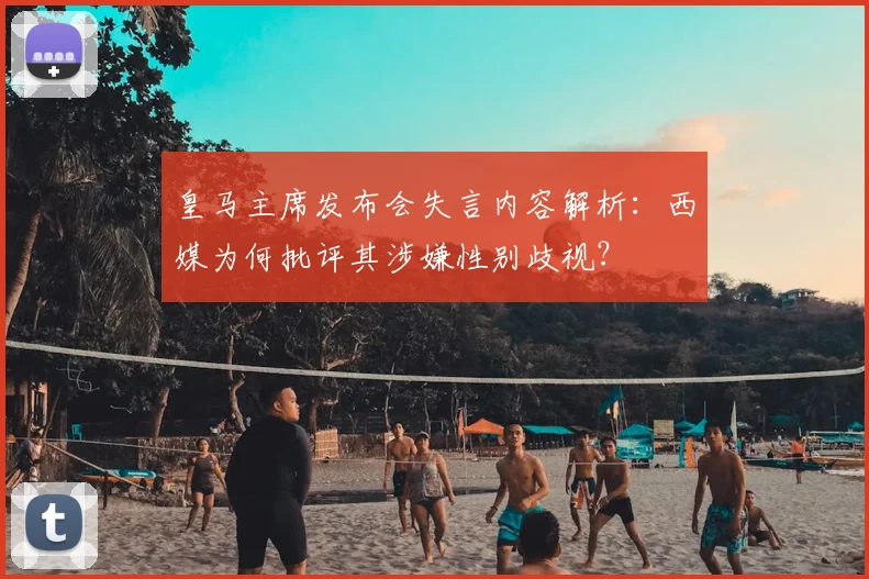 皇马主席发布会失言内容解析：西媒为何批评其涉嫌性别歧视？
