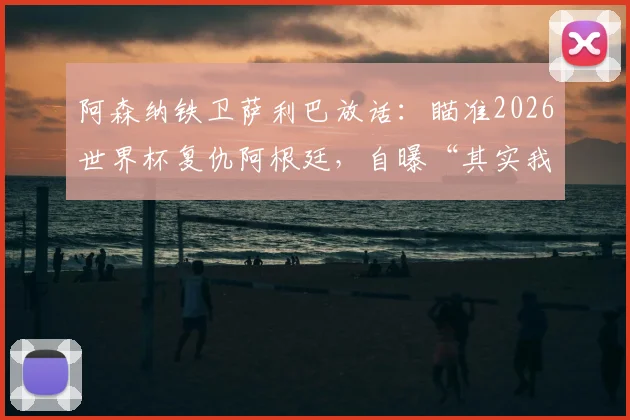 阿森纳铁卫萨利巴放话：瞄准2026世界杯复仇阿根廷，自曝“其实我更想踢9号位”的背后故事与可能