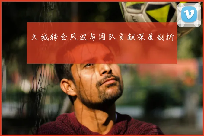 久诚转会风波与团队贡献深度剖析