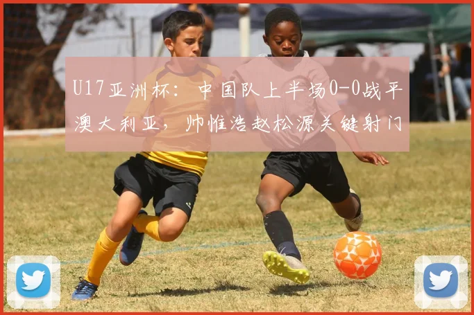 U17亚洲杯：中国队上半场0-0战平澳大利亚，帅惟浩赵松源关键射门集锦回顾
