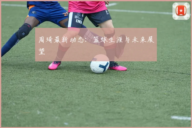 周琦最新动态：篮球生涯与未来展望