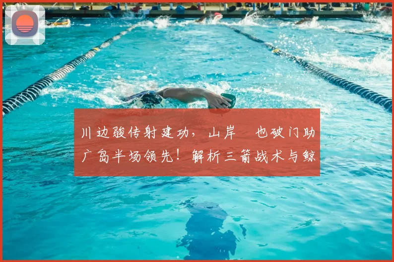 川边骏传射建功，山岸祐也破门助广岛半场领先！解析三箭战术与鲸八防守漏洞