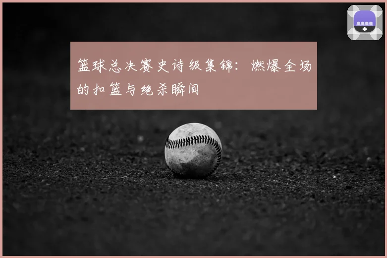 篮球总决赛史诗级集锦:燃爆全场的扣篮与绝杀瞬间