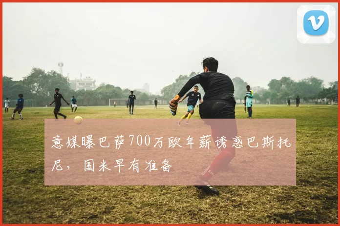 意媒曝巴萨700万欧年薪诱惑巴斯托尼，国米早有准备